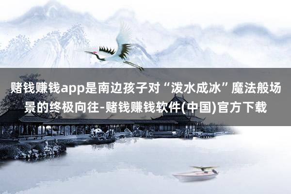 赌钱赚钱app是南边孩子对“泼水成冰”魔法般场景的终极向往-赌钱赚钱软件(中国)官方下载