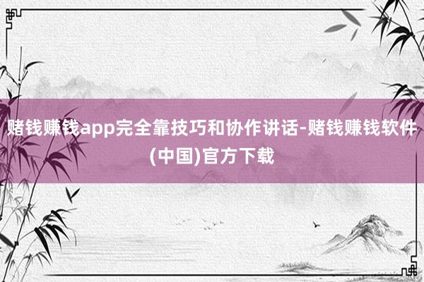 赌钱赚钱app完全靠技巧和协作讲话-赌钱赚钱软件(中国)官方下载