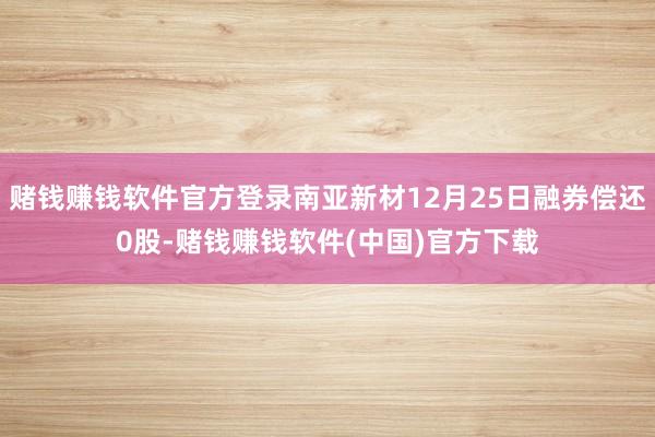 赌钱赚钱软件官方登录南亚新材12月25日融券偿还0股-赌钱赚钱软件(中国)官方下载